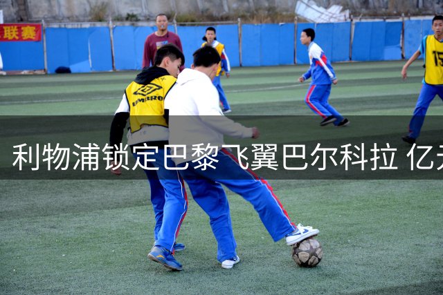 利物浦锁定巴黎飞翼巴尔科拉 亿元级交易或成夏窗转折点