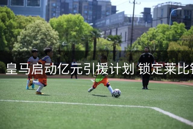 皇马启动亿元引援计划 锁定莱比锡新星应对锋线变数